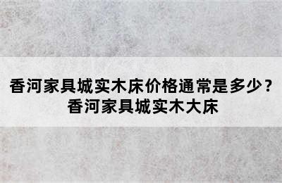 香河家具城实木床价格通常是多少？ 香河家具城实木大床